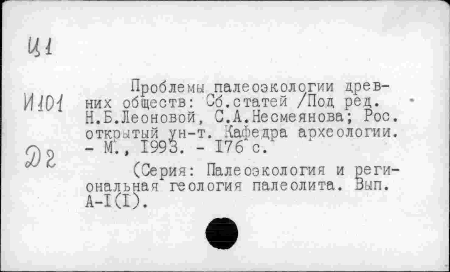 ﻿Проблемы палеоэкологии древних обществ: Об.статей /Под ред. Н.Б.Леоновой, С.А.Несмеянова ; Рос. откоытый ун-т. Кафедра археологии. - М1., 1993. - 176 с.
(Серия: Палеоэкология и региональная геология палеолита. Вып. А-ЦІ).